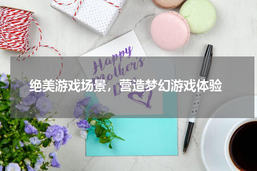  绝美游戏场景，营造梦幻游戏体验