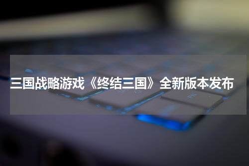  三国战略游戏《终结三国》全新版本发布