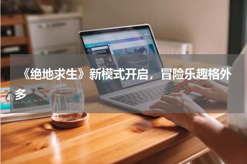  《绝地求生》新模式开启，冒险乐趣格外多