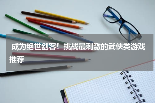  成为绝世剑客！挑战最刺激的武侠类游戏推荐