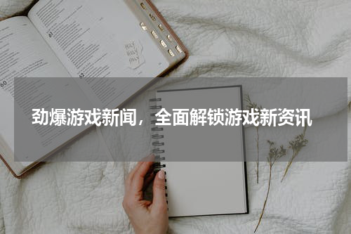  劲爆游戏新闻，全面解锁游戏新资讯