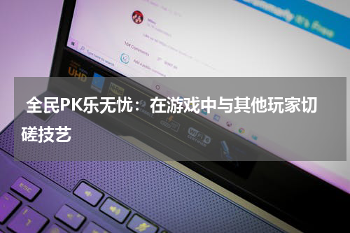  全民PK乐无忧：在游戏中与其他玩家切磋技艺