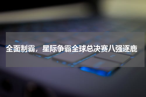  全面制霸，星际争霸全球总决赛八强逐鹿