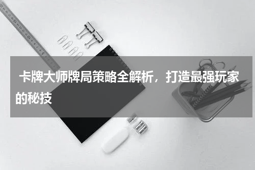  卡牌大师牌局策略全解析，打造最强玩家的秘技
