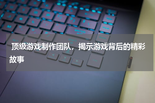  顶级游戏制作团队，揭示游戏背后的精彩故事