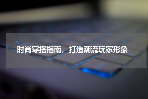  时尚穿搭指南，打造潮流玩家形象