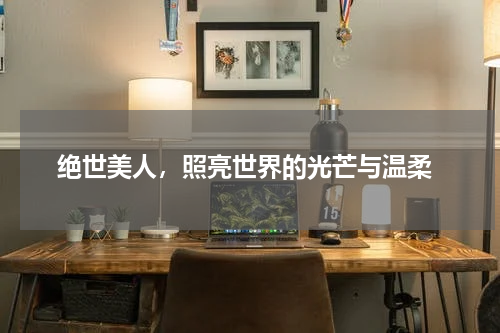  绝世美人，照亮世界的光芒与温柔
