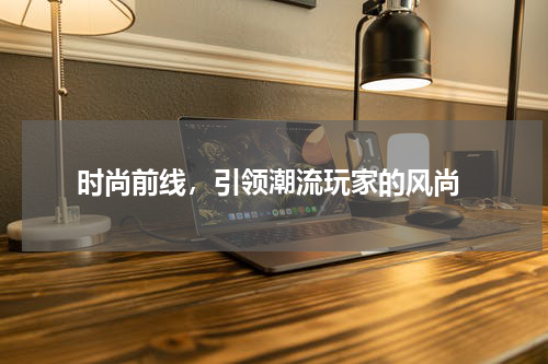  时尚前线，引领潮流玩家的风尚