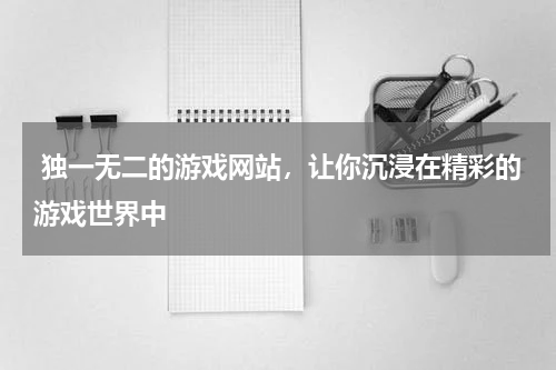  独一无二的游戏网站，让你沉浸在精彩的游戏世界中