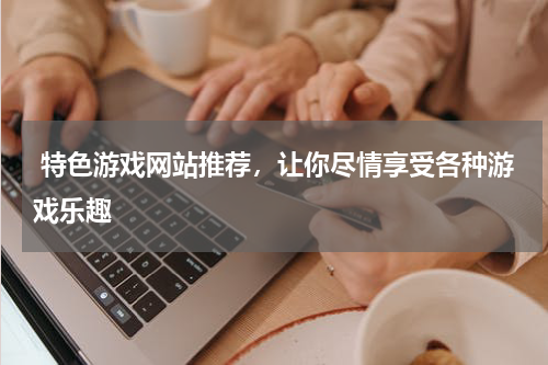  特色游戏网站推荐，让你尽情享受各种游戏乐趣 