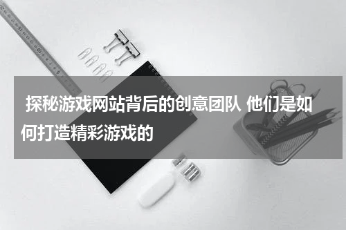  探秘游戏网站背后的创意团队 他们是如何打造精彩游戏的 