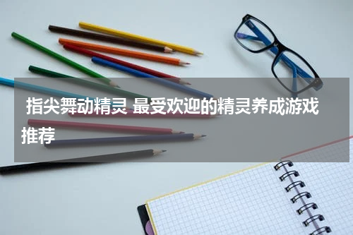  指尖舞动精灵 最受欢迎的精灵养成游戏推荐