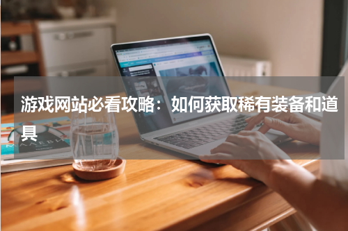 游戏网站必看攻略：如何获取稀有装备和道具