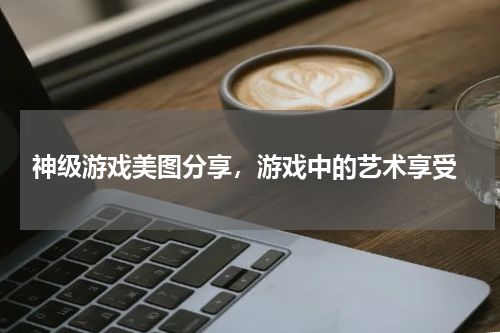  神级游戏美图分享，游戏中的艺术享受
