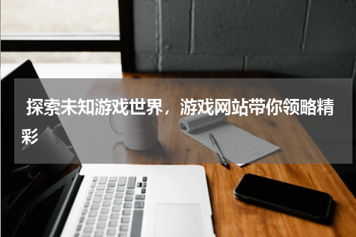  探索未知游戏世界，游戏网站带你领略精彩 