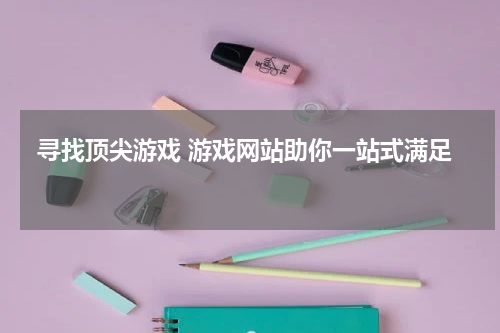  寻找顶尖游戏 游戏网站助你一站式满足 