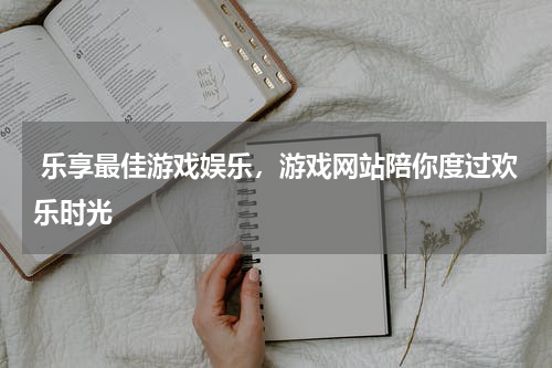  乐享最佳游戏娱乐，游戏网站陪你度过欢乐时光 