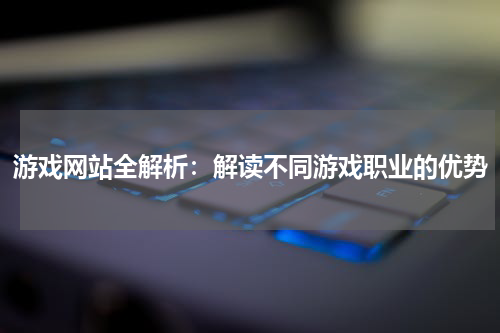 游戏网站全解析：解读不同游戏职业的优势