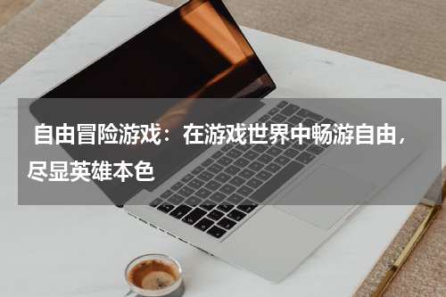 自由冒险游戏：在游戏世界中畅游自由，尽显英雄本色 