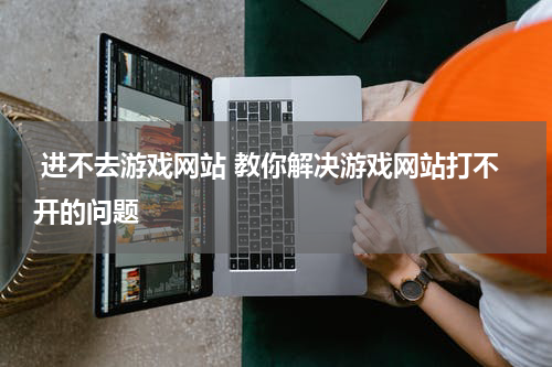  进不去游戏网站 教你解决游戏网站打不开的问题 