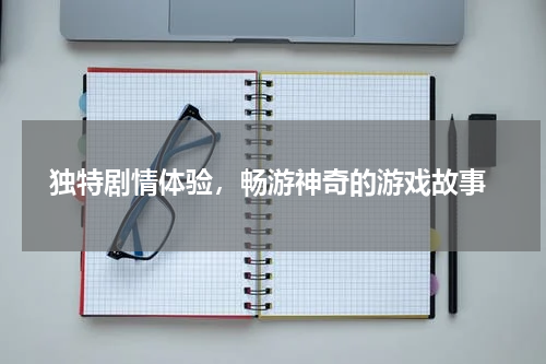  独特剧情体验，畅游神奇的游戏故事