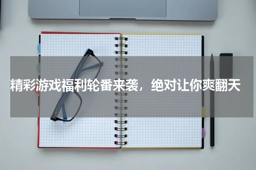  精彩游戏福利轮番来袭，绝对让你爽翻天