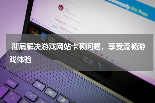  彻底解决游戏网站卡顿问题，享受流畅游戏体验 