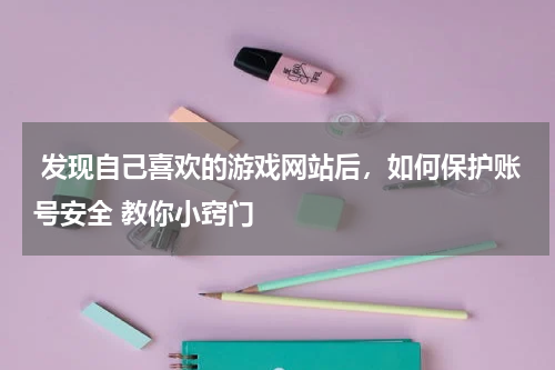  发现自己喜欢的游戏网站后，如何保护账号安全 教你小窍门 