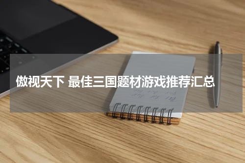  傲视天下 最佳三国题材游戏推荐汇总