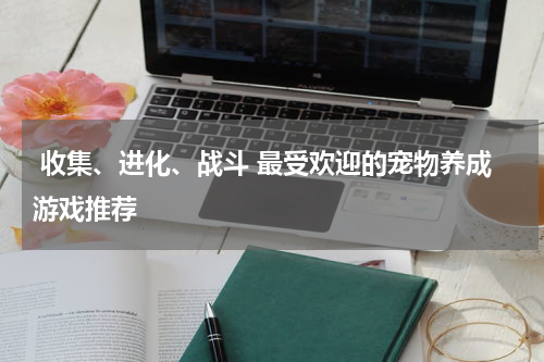  收集、进化、战斗 最受欢迎的宠物养成游戏推荐