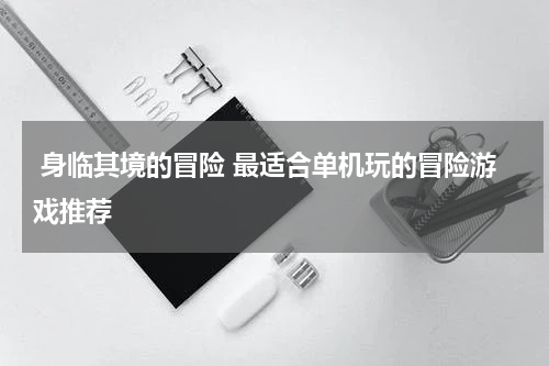  身临其境的冒险 最适合单机玩的冒险游戏推荐