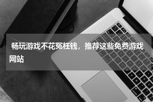  畅玩游戏不花冤枉钱，推荐这些免费游戏网站