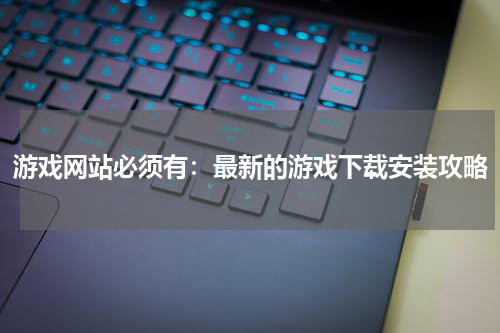 游戏网站必须有：最新的游戏下载安装攻略
