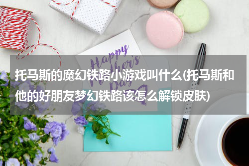 托马斯的魔幻铁路小游戏叫什么(托马斯和他的好朋友梦幻铁路该怎么解锁皮肤)