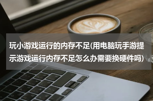 玩小游戏运行的内存不足(用电脑玩手游提示游戏运行内存不足怎么办需要换硬件吗)