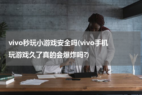 vivo秒玩小游戏安全吗(vivo手机玩游戏久了真的会爆炸吗?)