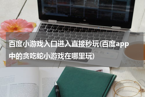 百度小游戏入口进入直接秒玩(百度app中的贪吃蛇小游戏在哪里玩)