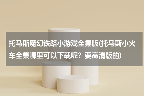 托马斯魔幻铁路小游戏全集版(托马斯小火车全集哪里可以下载呢？要高清版的)
