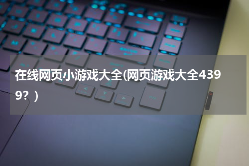 在线网页小游戏大全(网页游戏大全4399？)