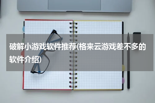 破解小游戏软件推荐(格来云游戏差不多的软件介绍)
