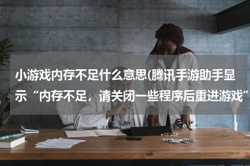 小游戏内存不足什么意思(腾讯手游助手显示“内存不足，请关闭一些程序后重进游戏”，是什么意思？)