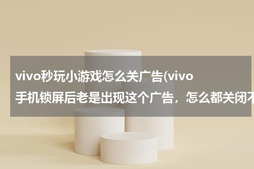 vivo秒玩小游戏怎么关广告(vivo手机锁屏后老是出现这个广告，怎么都关闭不了？)
