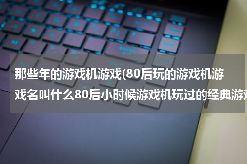 那些年的游戏机游戏(80后玩的游戏机游戏名叫什么80后小时候游戏机玩过的经典游戏)