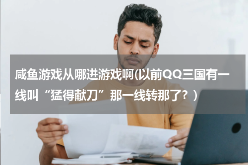 咸鱼游戏从哪进游戏啊(以前QQ三国有一线叫“猛得献刀”那一线转那了？)