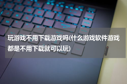 玩游戏不用下载游戏吗(什么游戏软件游戏都是不用下载就可以玩)
