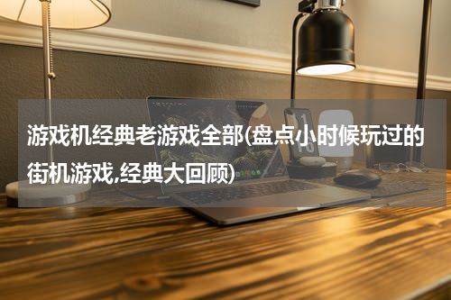 游戏机经典老游戏全部(盘点小时候玩过的街机游戏,经典大回顾)