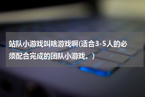 站队小游戏叫啥游戏啊(适合3-5人的必须配合完成的团队小游戏。)