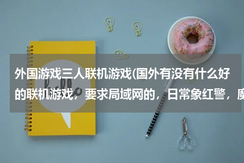 外国游戏三人联机游戏(国外有没有什么好的联机游戏，要求局域网的，日常象红警，魔兽什么的就算了，最好是RPG类的，战地等射击类)