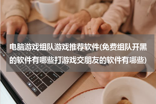电脑游戏组队游戏推荐软件(免费组队开黑的软件有哪些打游戏交朋友的软件有哪些)
