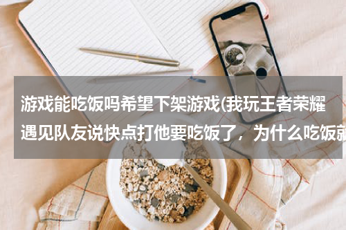 游戏能吃饭吗希望下架游戏(我玩王者荣耀遇见队友说快点打他要吃饭了，为什么吃饭就不能打游戏了？)